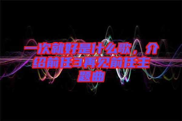 一次就好是什么歌，介紹前任3再見前任主題曲