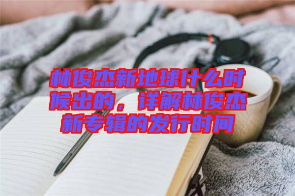 林俊杰新地球什么時候出的，詳解林俊杰新專輯的發(fā)行時間