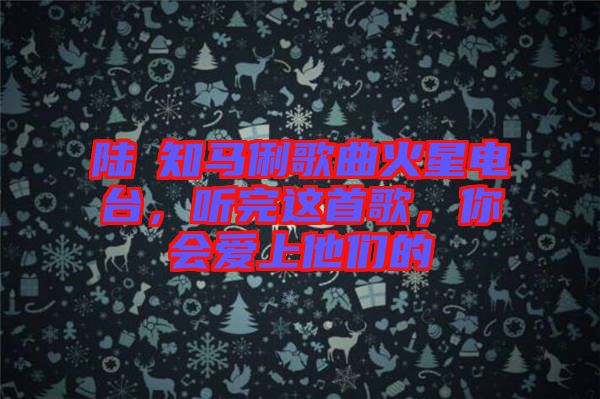 陸垚知馬俐歌曲火星電臺，聽完這首歌，你會愛上他們的
