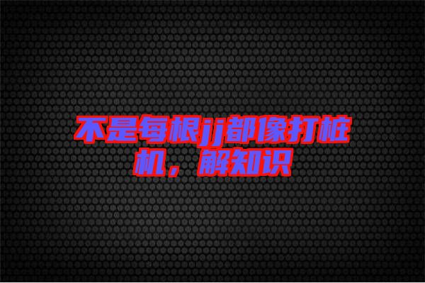 不是每根jj都像打樁機(jī)，解知識(shí)