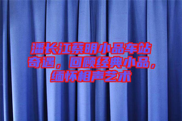 潘長(zhǎng)江蔡明小品車站奇遇，回顧經(jīng)典小品，緬懷相聲藝術(shù)
