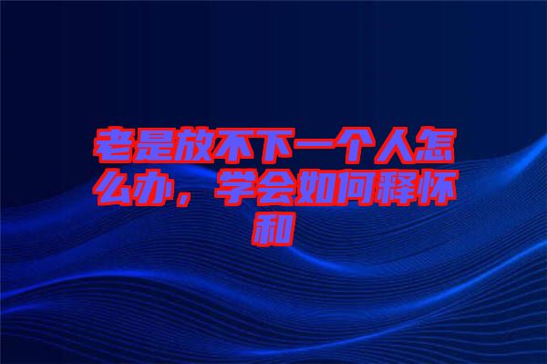老是放不下一個人怎么辦，學(xué)會如何釋懷和