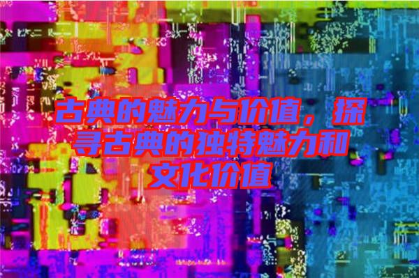 古典的魅力與價(jià)值，探尋古典的獨(dú)特魅力和文化價(jià)值