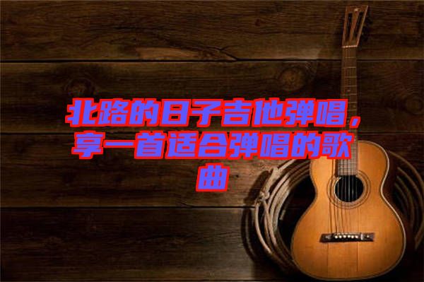 北路的日子吉他彈唱，享一首適合彈唱的歌曲