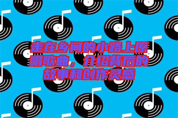 走在鄉(xiāng)間的小路上原唱歌曲，介紹背后的故事和創(chuàng)作靈感
