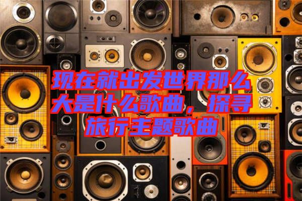 現(xiàn)在就出發(fā)世界那么大是什么歌曲，探尋旅行主題歌曲