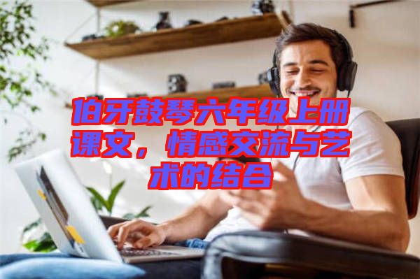 伯牙鼓琴六年級上冊課文，情感交流與藝術的結合