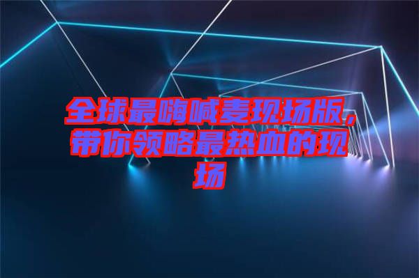 全球最嗨喊麥現(xiàn)場版，帶你領(lǐng)略最熱血的現(xiàn)場