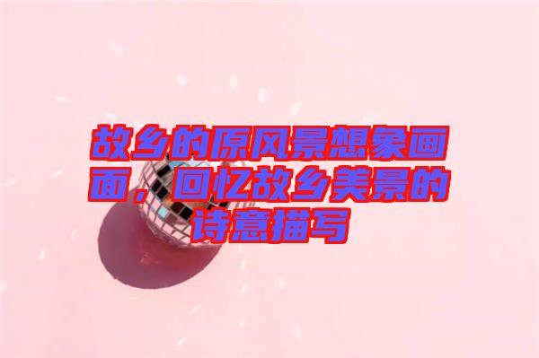 故鄉(xiāng)的原風(fēng)景想象畫(huà)面，回憶故鄉(xiāng)美景的詩(shī)意描寫(xiě)