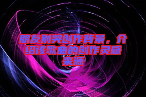 朋友別哭創(chuàng)作背景，介紹該歌曲的創(chuàng)作靈感來源