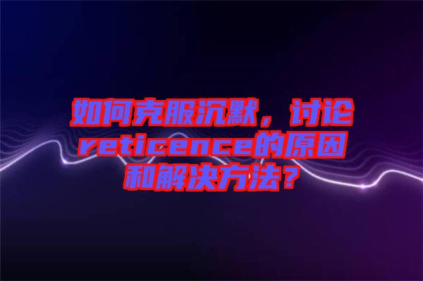 如何克服沉默，討論reticence的原因和解決方法？