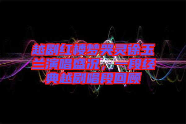 越劇紅樓夢哭靈徐玉蘭演唱盛況，一段經(jīng)典越劇唱段回顧