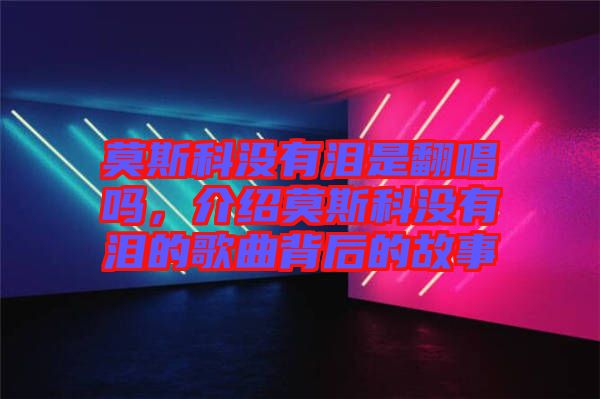 莫斯科沒有淚是翻唱嗎，介紹莫斯科沒有淚的歌曲背后的故事
