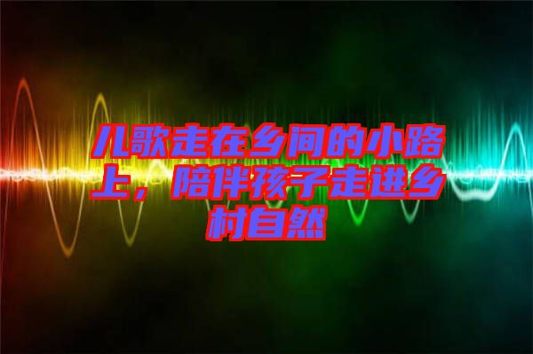 兒歌走在鄉(xiāng)間的小路上，陪伴孩子走進鄉(xiāng)村自然