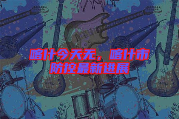 喀什今天無(wú)，喀什市防控最新進(jìn)展