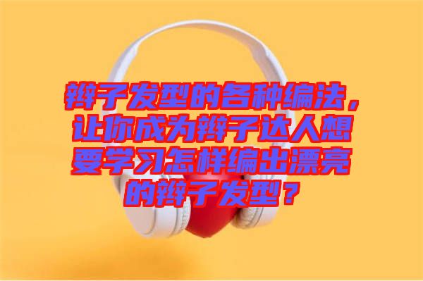 辮子發(fā)型的各種編法，讓你成為辮子達(dá)人想要學(xué)習(xí)怎樣編出漂亮的辮子發(fā)型？