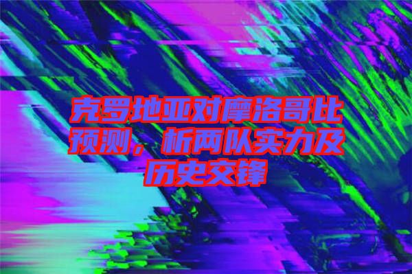 克羅地亞對摩洛哥比預(yù)測，析兩隊(duì)實(shí)力及歷史交鋒