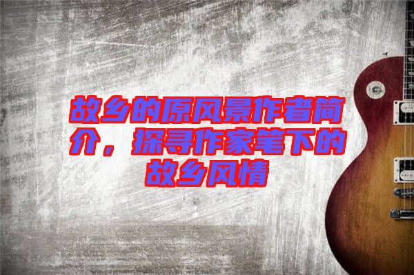 故鄉(xiāng)的原風(fēng)景作者簡介，探尋作家筆下的故鄉(xiāng)風(fēng)情