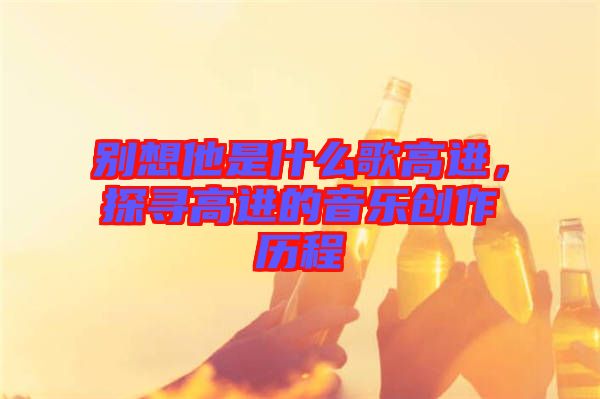 別想他是什么歌高進(jìn)，探尋高進(jìn)的音樂創(chuàng)作歷程