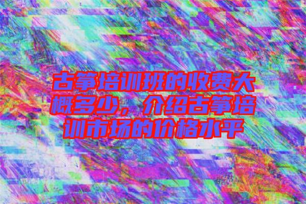 古箏培訓班的收費大概多少，介紹古箏培訓市場的價格水平