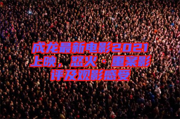 成龍最新電影2021上映，怒火·重案影評及觀影感受