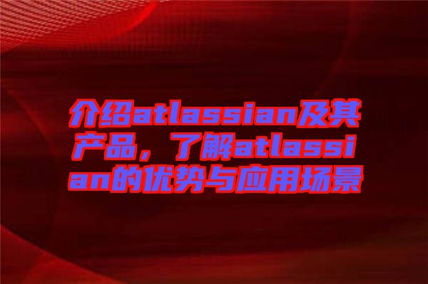 介紹atlassian及其產(chǎn)品，了解atlassian的優(yōu)勢(shì)與應(yīng)用場(chǎng)景