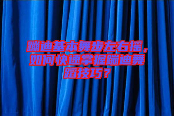 蹦迪基本舞步左右搖，如何快速掌握蹦迪舞蹈技巧？