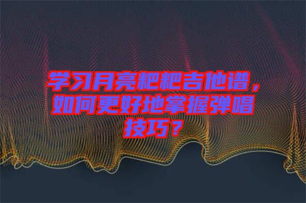 學(xué)習(xí)月亮粑粑吉他譜，如何更好地掌握彈唱技巧？