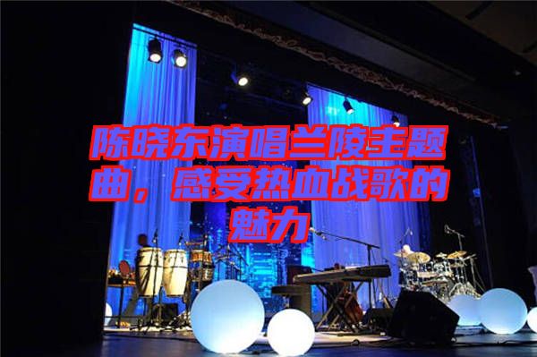 陳曉東演唱蘭陵主題曲，感受熱血戰(zhàn)歌的魅力