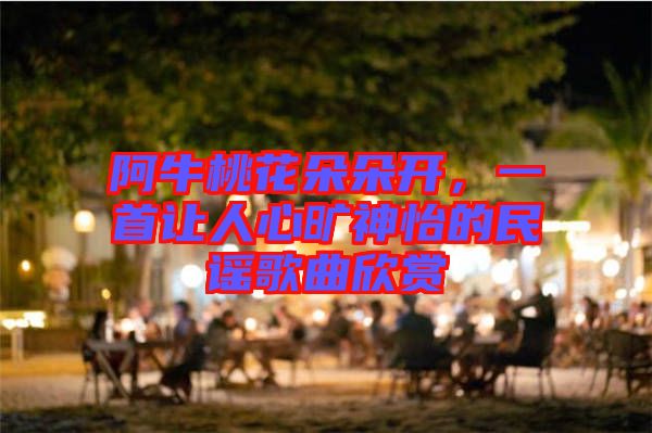 阿牛桃花朵朵開，一首讓人心曠神怡的民謠歌曲欣賞