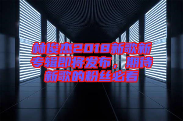 林俊杰2018新歌新專輯即將發(fā)布，期待新歌的粉絲必看