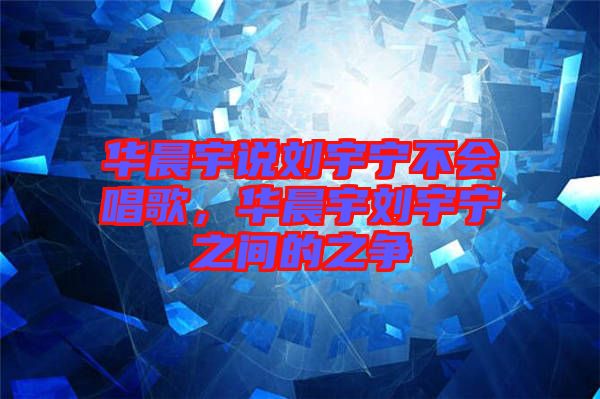 華晨宇說劉宇寧不會(huì)唱歌，華晨宇劉宇寧之間的之爭(zhēng)