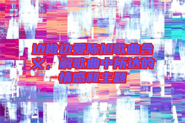 邊做邊愛陳旭歌曲含義，解歌曲中所達的情感和主題