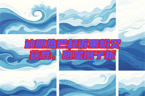 迪麗熱巴起訴黑粉又獲勝，明星例子析