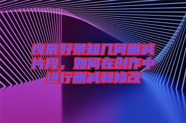 良辰好景知幾何刪減片段，如何在創(chuàng)作中進行刪減和修改