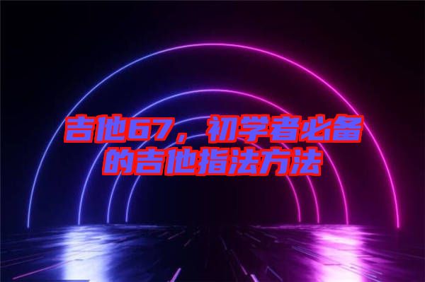 吉他67，初學(xué)者必備的吉他指法方法
