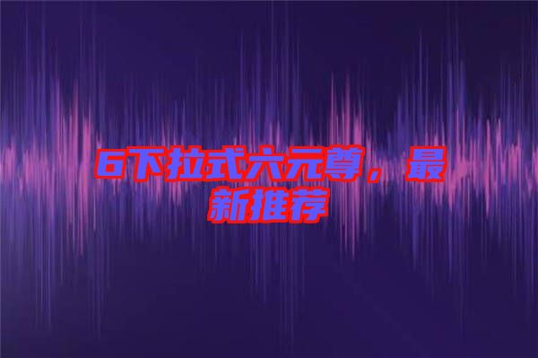 6下拉式六元尊，最新推薦