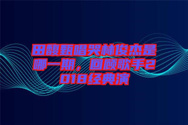 田馥甄唱哭林俊杰是哪一期，回顧歌手2018經(jīng)典演