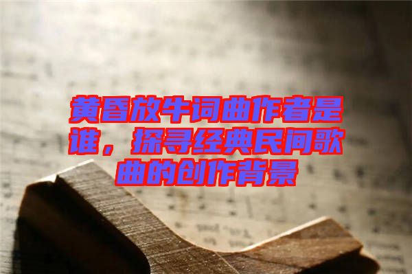 黃昏放牛詞曲作者是誰(shuí)，探尋經(jīng)典民間歌曲的創(chuàng)作背景