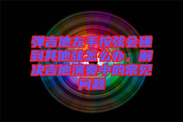 彈吉他左手按弦會(huì)碰到其他弦怎么辦，解決吉他演奏中的常見(jiàn)問(wèn)題
