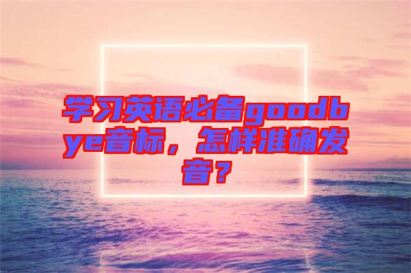 學(xué)習(xí)英語必備goodbye音標(biāo)，怎樣準(zhǔn)確發(fā)音？