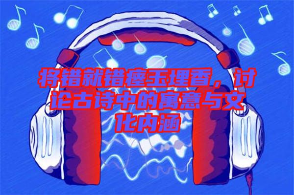 將錯(cuò)就錯(cuò)瘞玉埋香，討論古詩(shī)中的寓意與文化內(nèi)涵