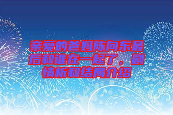 親愛的爸媽陳向東最后和誰在一起了，劇情析和結(jié)局介紹