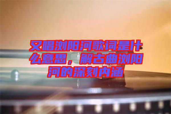 又唱瀏陽(yáng)河歌詞是什么意思，解古曲瀏陽(yáng)河的深刻內(nèi)涵