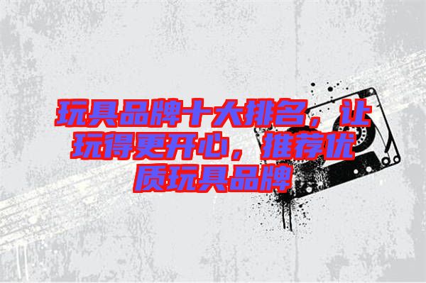 玩具品牌十大排名，讓玩得更開心，推薦優(yōu)質(zhì)玩具品牌