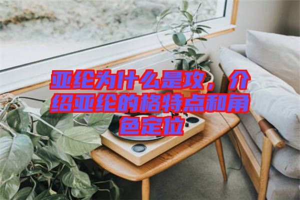 亞綸為什么是攻，介紹亞綸的格特點和角色定位