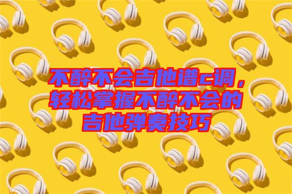 不醉不會吉他譜c調(diào)，輕松掌握不醉不會的吉他彈奏技巧