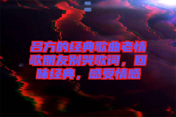 呂方的經(jīng)典歌曲老情歌朋友別哭歌詞，回味經(jīng)典，感受情感