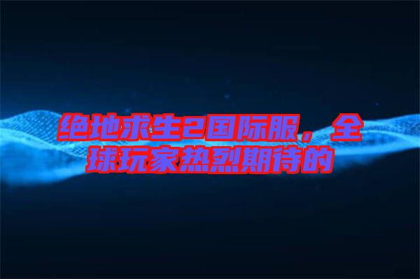 絕地求生2國際服，全球玩家熱烈期待的