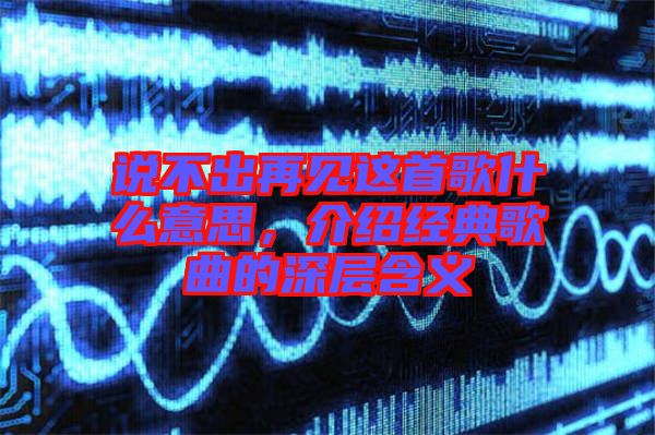 說不出再見這首歌什么意思，介紹經(jīng)典歌曲的深層含義